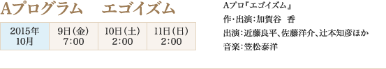 
Aプログラム　エゴイズム
2015年10月
9日（金）7：00
10日（土）2：00
11日（日）2：00

Aプロ『エゴイズム』
作・出演：加賀谷  香　
出演：近藤良平、佐藤洋介、辻本知彦ほか　
音楽：笠松泰洋
							