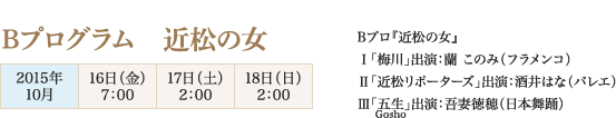 
Bプログラム　近松の女
2015年10月
16日（金）7：00
17日（土）2：00
18日（日）2：00

Bプロ『近松の女』
Ⅰ「梅川」出演：蘭 このみ（フラメンコ）　
Ⅱ「近松リポーターズ」出演：酒井はな（バレエ）
Ⅲ「五生（Gosho）」出演：吾妻徳穂（日本舞踊）
							