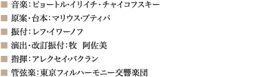 
■ 音楽：ピョートル・イリイチ・チャイコフスキー
■ 原案・台本：マリウス・プティパ
■ 振付：レフ・イワーノフ    
■ 演出・改訂振付：牧  阿佐美
■ 指揮：アレクセイ・バクラン
■ 管弦楽：東京フィルハーモニー交響楽団
							