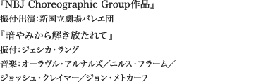 
『NBJ Choreographic Group作品』
振付・出演：新国立劇場バレエ団

『暗やみから解き放たれて』 
振付：ジェシカ・ラング
音楽：オーラヴル・アルナルズ／ニルス・フラーム／
ジョッシュ・クレイマー／ジョン・メトカーフ
						