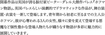 
開幕作品は英国が誇る振付家ピーター・ダレル大傑作バレエ『ホフマン物語』。英国バレエらしい演劇的でドラマティックな作品が、舞台装置・衣裳を一新して登場します。青年期から初老に至るまでの主人公ホフマン、彼が心奪われる3人の女性、様々に姿を変えて登場する悪魔など個性豊かな登場人物たちが織りなす物語が多彩に魅力的に展開していきます。							