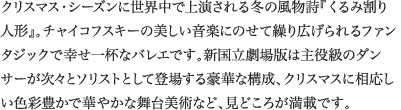 
クリスマス・シーズンに世界中で上演される冬の風物詩『くるみ割り人形』。チャイコフスキーの美しい音楽にのせて繰り広げられるファンタジックで幸せ一杯なバレエです。新国立劇場版は主役級のダンサーが次々とソリストとして登場する豪華な構成、クリスマスに相応しい色彩豊かで華やかな舞台美術など、見どころが満載です。
							