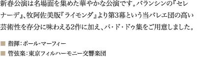 
新春公演は名場面を集めた華やかな公演です。バランシンの『セレナーデ』、牧阿佐美版『ライモンダ』より第3幕という当バレエ団の高い芸術性を存分に味わえる2作に加え、パ・ド・ドゥ集をご用意しました。
■ 指揮：ポール・マーフィー
■ 管弦楽：東京フィルハーモニー交響楽団
							