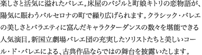 
楽しさと活気に溢れたバレエ。床屋のバジルと町娘キトリの恋物語が、陽気に賑わうバルセロナの町で繰り広げられます。クラシック・バレエの美しさとバラエティに富んだキャラクターダンスの数々を堪能できる人気演目。新国立劇場バレエ団の充実したソリストたちと美しいコール・ド・バレエによる、古典作品ならではの舞台を披露いたします。
							