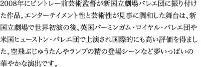 
2008年にビントレー前芸術監督が新国立劇場バレエ団に振り付けた作品。エンターテイメント性と芸術性が見事に調和した舞台は、新国立劇場で世界初演の後、英国バーミンガム・ロイヤル・バレエ団や米国ヒューストン・バレエ団で上演され国際的にも高い評価を得ました。空飛ぶじゅうたんやランプの精の登場シーンなど夢いっぱいの華やかな演出です。
							