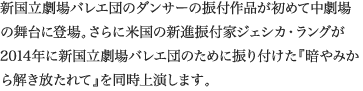 
新国立劇場バレエ団のダンサーの振付作品が初めて中劇場の舞台に登場。さらに米国の新進振付家ジェシカ・ラングが2014年に新国立劇場バレエ団のために振り付けた『暗やみから解き放たれて』を同時上演します。
						