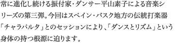 
常に進化し続ける振付家・ダンサー平山素子による音楽シリーズの第三弾。今回はスペイン・バスク地方の伝統打楽器「チャラパルタ」とのセッションにより、「ダンスとリズム」という身体の持つ根源に迫ります。
						