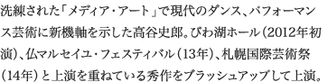 
洗練された「メディア・アート」で現代のダンス、パフォーマンス芸術に新機軸を示した高谷史郎。びわ湖ホール（2012年初演）、仏マルセイユ・フェスティバル（13年）、札幌国際芸術祭（14年）と上演を重ねている秀作をブラッシュアップして上演。
						