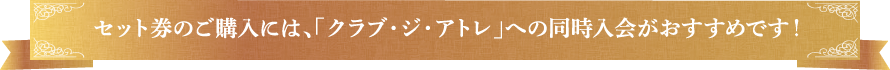 セット券のご購入には、「クラブ・ジ・アトレ」への同時入会がおすすめです！