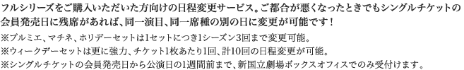 フルシリーズをご購入いただいた方向けの日程変更サービス。ご都合が悪くなったときでもシングルチケットの会員発売日に残席があれば、同一演目、同一席種の別の日に変更が可能です！