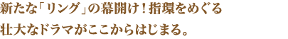 新たな「リング」の幕開け！指環をめぐる壮大なドラマがここからはじまる。