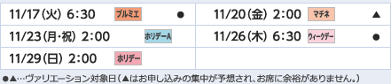 
11/17（火）6：30｜プルミエ/●
11/20（金）2：00｜マチネ/▲
11/23（月・祝）2：00｜ホリデーＡ
11/26（木）6：30｜ウィークデー/●
11/29（日）2：00｜ホリデー
ヴァリエーション： ●…選択可能日  ▲…申込の集中が予想され、お席に余裕がありません。
					