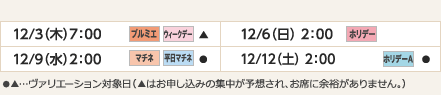 
12/3（木）7：00｜プルミエ/ウィークデー/▲
12/6（日）2：00｜ホリデー
12/9（水）2：00｜マチネ/平日マチネ/●
12/12（土）2：00｜ホリデーＡ/●
ヴァリエーション： ●…選択可能日  ▲…申込の集中が予想され、お席に余裕がありません。
					