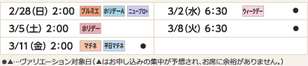 
2/28（日）2：00｜プルミエ/ホリデーＡ/ニュープロ+
3/2（水）6：30｜ウィークデー/●
3/5（土）2：00｜ホリデー
3/8（火）6：30｜●
3/11（金）2：00｜マチネ/平日マチネ/●
ヴァリエーション： ●…選択可能日  ▲…申込の集中が予想され、お席に余裕がありません。
					