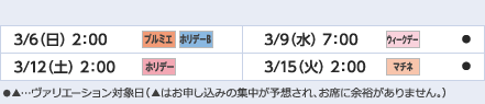 
3/6（日）2：00｜プルミエ/ホリデーB
3/9（水）7：00｜ウィークデー/●
3/12（土）2：00｜ホリデー
3/15（火）2：00｜マチネ/●
ヴァリエーション： ●…選択可能日  ▲…申込の集中が予想され、お席に余裕がありません。
					