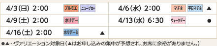 
4/3（日）2：00｜プルミエ/ニュープロ+
4/6（水）2：00｜マチネ/平日マチネ/▲
4/9（土）2：00｜ホリデー
4/13（水）6：30｜ウィークデー/●
4/16（土）2：00｜ホリデーB/▲
ヴァリエーション： ●…選択可能日  ▲…申込の集中が予想され、お席に余裕がありません。
					