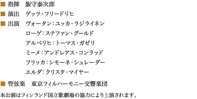 
■ 指揮　飯守泰次郎
■ 演出　ゲッツ・フリードリヒ
■ 出演　ヴォータン：ユッカ・ラジライネン
　　　　 ローゲ：ステファン・グールド
　　　　 アルベリヒ：トーマス・ガゼリ
　　　　 ミーメ：アンドレアス・コンラッド
　　　　 フリッカ：シモーネ・シュレーダー
　　　　 エルダ：クリスタ・マイヤー
■ 管弦楽　東京フィルハーモニー交響楽団
本公演はフィンランド国立歌劇場の協力により上演されます。
						