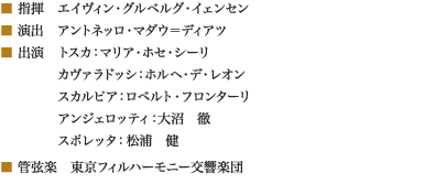 
■ 指揮　エイヴィン・グルベルグ・イェンセン
■ 演出　アントネッロ・マダウ＝ディアツ
■ 出演　トスカ：マリア・ホセ・シーリ
　　　　 カヴァラドッシ：ホルヘ・デ・レオン
　　　　 スカルピア：ロベルト・フロンターリ
　　　　 アンジェロッティ：大沼　徹
　　　　 スポレッタ：松浦　健
■ 管弦楽　東京フィルハーモニー交響楽団
						
