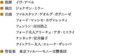 
■ 指揮　イヴ・アベル
■ 演出　ジョナサン・ミラー
■ 出演　ファルスタッフ：ゲオルグ・ガグニーゼ
　　　　 フォード：マッシモ・カヴァレッティ
　　　　 フェントン：吉田浩之
　　　　 フォード夫人アリーチェ：アガ・ミコライ
　　　　 ナンネッタ：安井陽子
　　　　 クイックリー夫人：エレーナ・ザレンバ
■ 管弦楽　東京フィルハーモニー交響楽団
						