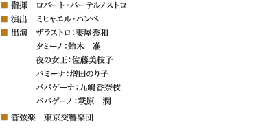 
■ 指揮　ロバート・パーテルノストロ
■ 演出　ミヒャエル・ハンペ
■ 出演　ザラストロ：妻屋秀和
　　　　 タミーノ：鈴木　准
　　　　 夜の女王：佐藤美枝子
　　　　 パミーナ：増田のり子
　　　　 パパゲーナ：九嶋香奈枝
　　　　 パパゲーノ：萩原　潤
■ 管弦楽　東京交響楽団
						