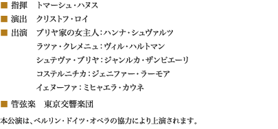 
■ 指揮　トマーシュ・ハヌス
■ 演出　クリストフ・ロイ
■ 出演　ブリヤ家の女主人：ハンナ・シュヴァルツ
　　　　 ラツァ・クレメニュ：ヴィル・ハルトマン
　　　　 シュテヴァ・ブリヤ：ジャンルカ・ザンピエーリ
　　　　 コステルニチカ：ジェニファー・ラーモア
　　　　 イェヌーファ：ミヒャエラ・カウネ
■ 管弦楽　東京交響楽団
本公演は、ベルリン・ドイツ・オペラの協力により上演されます。
						