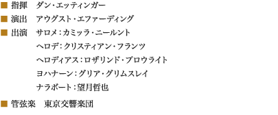 
■ 指揮　ダン・エッティンガー
■ 演出　アウグスト・エファーディング
■ 出演　サロメ：カミッラ・ニールント
　　　　 ヘロデ：クリスティアン・フランツ
　　　　 ヘロディアス：ロザリンド・プロウライト
　　　　 ヨハナーン：グリア・グリムスレイ
　　　　 ナラボート：望月哲也
■ 管弦楽　東京交響楽団
						