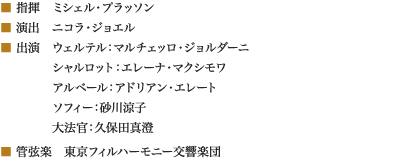 
■ 指揮　ミシェル・プラッソン
■ 演出　ニコラ・ジョエル
■ 出演　ウェルテル：マルチェッロ・ジョルダーニ
　　　　 シャルロット：エレーナ・マクシモワ
　　　　 アルベール：アドリアン・エレート
　　　　 ソフィー：砂川涼子
　　　　 大法官：久保田真澄
■ 管弦楽　東京フィルハーモニー交響楽団
						