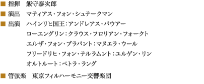 
■ 指揮　飯守泰次郎
■ 演出　マティアス・フォン・シュテークマン
■ 出演　ハインリヒ国王：アンドレアス・バウアー
　　　　 ローエングリン：クラウス・フロリアン・フォークト
　　　　 エルザ・フォン・ブラバント：マヌエラ・ウール
　　　　 フリードリヒ・フォン・テルラムント：ユルゲン・リン
　　　　 オルトルート：ペトラ・ラング
■ 管弦楽　東京フィルハーモニー交響楽団
						