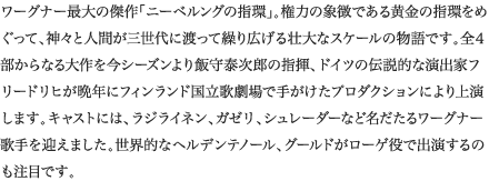 
ワーグナー最大の傑作「ニーベルングの指環」。権力の象徴である黄金の指環をめぐって、神々と人間が三世代に渡って繰り広げる壮大なスケールの物語です。全４部からなる大作を今シーズンより飯守泰次郎の指揮、ドイツの伝説的な演出家フリードリヒが晩年にフィンランド国立歌劇場で手がけたプロダクションにより上演します。キャストには、ラジライネン、シュレーダー、ガゼリなど名だたるワーグナー歌手を迎えました。世界的なヘルデンテノール、グールドがローゲ役で出演するのも注目です。
						