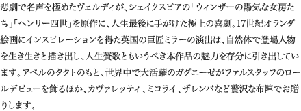 
悲劇で名声を極めたヴェルディが、シェイクスピアの「ウィンザーの陽気な女房たち」「ヘンリー四世」を原作に、人生最後に手がけた極上の喜劇。17世紀オランダ絵画にインスピレーションを得た英国の巨匠ミラーの演出は、自然体で登場人物を生き生きと描き出し、人生賛歌ともいうべき本作品の魅力を存分に引き出しています。アベルのタクトのもと、世界中で大活躍のガグニーゼがファルスタッフのロールデビューを飾るほか、カヴァレッティ、ミコライ、ザレンバなど贅沢な布陣でお贈りします。
						