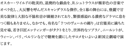 
オスカー・ワイルドの耽美的、退廃的な戯曲を、R.シュトラウスが極彩色の音楽でオペラ化し、大反響を呼んだスキャンダラスな傑作。全１幕の舞台には、豊麗で甘美な旋律と大胆な不協和音が凝縮されており、緊張感溢れる濃密なドラマに息をつく暇もありません。なかでも、有名な「７つのヴェールの踊り」は官能美に満ちた見せ場。若き巨匠エッティンガーがタクトをとり、世界的なソプラノ、ニールントが、ウィーン、パリ、ベルリンなどで聴衆を虜にしたサロメをいよいよ新国立劇場で演じます。
						