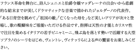 
フランス革命を舞台に、詩人シェニエと伯爵令嬢マッダレーナの出会いから悲劇的な結末までが美しくドラマティックな音楽で描かれたジョルダーノの代表作。「ある日青空を眺めて」「祖国の敵」「亡くなった母を」など美しいアリアが次々と登場し、歌の醍醐味をご堪能いただける作品です。指揮は天性の才能とカリスマ性で注目を集めるイタリアの若手ビニャミーニ。飛ぶ鳥を落とす勢いで活躍する大型ソプラノのシーリをはじめ、ヴェントレ、ヴィテッリらによる声の饗宴をお楽しみください。
						