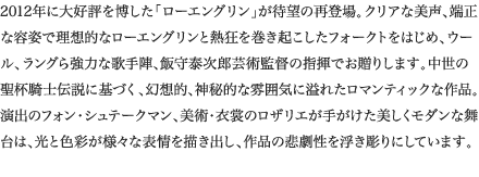 
2012年に大好評を博した「ローエングリン」が待望の再登場。クリアな美声、端正な容姿で理想的なローエングリンと熱狂を巻き起こしたフォークトをはじめ、ウール、ラングら強力な歌手陣、飯守泰次郎芸術監督の指揮でお贈りします。中世の聖杯騎士伝説に基づく、幻想的、神秘的な雰囲気に溢れたロマンティックな作品。演出のフォン・シュテークマン、美術・衣裳のロザリエが手がけた美しくモダンな舞台は、光と色彩が様々な表情を描き出し、作品の悲劇性を浮き彫りにしています。
						