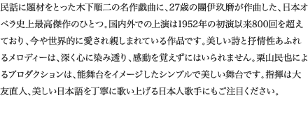 
民話に題材をとった木下順二の名作戯曲に、27歳の團伊玖磨が作曲した、日本オペラ史上最高傑作のひとつ。国内外での上演は1952年の初演以来800回を超えており、今や世界的に愛され親しまれている作品です。美しい詩と抒情性あふれるメロディーは、深く心に染み透り、感動を覚えずにはいられません。栗山民也によるプロダクションは、能舞台をイメージしたシンプルで美しい舞台です。指揮は大友直人、美しい日本語を丁寧に歌い上げる日本人歌手にもご注目ください。
						