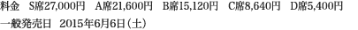 
料金　S席27,000円　A席21,600円　B席15,120円　C席8,640円　D席5,400円
一般発売日  2015年6月6日（土）
						