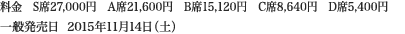 
料金　S席27,000円　A席21,600円　B席15,120円　C席8,640円　D席5,400円
一般発売日  2015年11月14日（土）
						