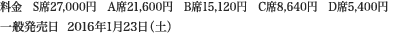 
料金　S席27,000円　A席21,600円　B席15,120円　C席8,640円　D席5,400円
一般発売日  2016年1月23日（土）
						