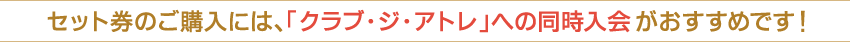 セット券のご購入には、「クラブ・ジ・アトレ」への同時入会がおすすめです！