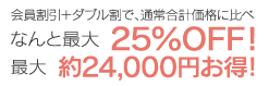 会員割引＋ダブル割で、通常合計価格に比べなんと最大25％OFF！最大約24,000円お得！