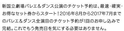 新国立劇場バレエ＆ダンス公演のチケット予約は、最速・確実・お得なセット券からスタート！2016年8月から2017年7月までのバレエ＆ダンス全演目のチケット予約が1回のお申し込みで完結。これでもう発売日を気にする必要はありません。