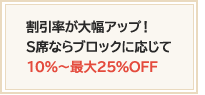 割引率が大幅アップ！S席ならブロックに応じて10％～最大20％OFF