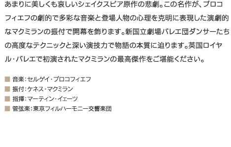 あまりに美しくも哀しいシェイクスピア原作の悲劇。この名作が、プロコフィエフの劇的で多彩な音楽と登場人物の心理を克明に表現した演劇的なマクミランの振付で開幕を飾ります。新国立劇場バレエ団ダンサーたちの高度なテクニックと深い演技力で物語の本質に迫ります。英国ロイヤル・バレエで初演されたマクミランの最高傑作をご堪能ください。