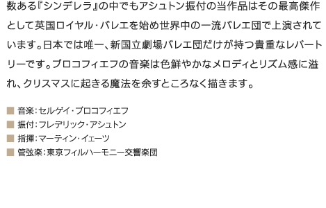 数ある『シンデレラ』の中でもアシュトン振付の当作品はその最高傑作として英国ロイヤル・バレエを始め世界中の一流バレエ団で上演されています。日本では唯一、新国立劇場バレエ団だけが持つ貴重なレパートリーです。プロコフィエフの音楽は色鮮やかなメロディとリズム感に溢れ、クリスマスに起きる魔法を余すところなく描きます。