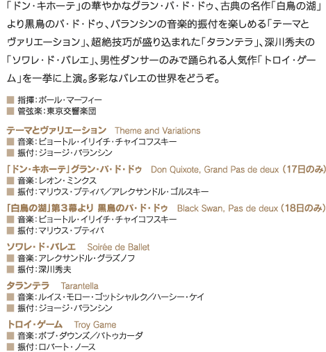 「ドン・キホーテ」の華やかなグラン・パ・ド・ドゥ、古典の名作「白鳥の湖」より黒鳥のパ・ド・ドゥ、バランシンの音楽的振付を楽しめる「テーマとヴァリエーション」、超絶技巧が盛り込まれた「タランテラ」、深川秀夫の「ソワレ・ド・バレエ」、男性ダンサーのみで踊られる人気作「トロイ・ゲーム」を一挙に上演。多彩なバレエの世界をどうぞ。