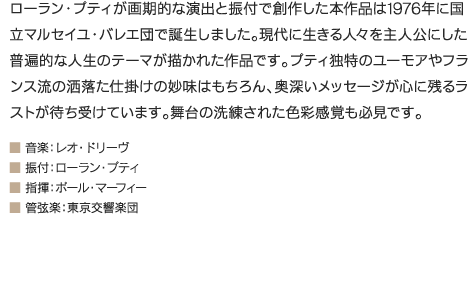 ローラン・プティが画期的な演出と振付で創作した本作品は1976年に国立マルセイユ・バレエ団で誕生しました。現代に生きる人々を主人公にした普遍的な人生のテーマが描かれた作品です。プティ独特のユーモアやフランス流の洒落た仕掛けの妙味はもちろん、奥深いメッセージが心に残るラストが待ち受けています。舞台の洗練された色彩感覚も必見です。