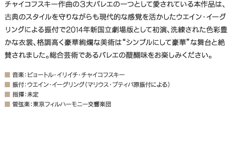 チャイコフスキー作曲の３大バレエの一つとして愛されている本作品は、古典のスタイルを守りながらも現代的な感覚を活かしたウエイン・イーグリングによる振付で2014年新国立劇場版として初演、洗練された色彩豊かな衣裳、格調高く豪華絢爛な美術は“シンプルにして豪華”な舞台と絶賛されました。総合芸術であるバレエの醍醐味をお楽しみください。