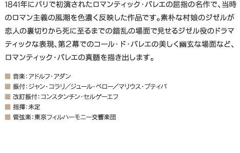 1841年にパリで初演されたロマンティック・バレエの屈指の名作で、当時のロマン主義の風潮を色濃く反映した作品です。素朴な村娘のジゼルが恋人の裏切りから死に至るまでの錯乱の場面で見せるジゼル役のドラマティックな表現、第２幕でのコール・ド・バレエの美しく幽玄な場面など、ロマンティック・バレエの真髄を描き出します。