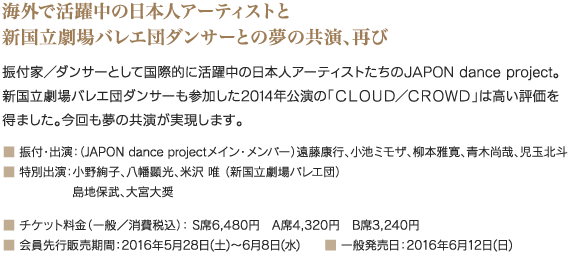 海外で活躍中の日本人アーティストと新国立劇場バレエ団ダンサーとの夢の共演、再び｜振付家／ダンサーとして国際的に活躍中の日本人アーティストたちのJAPON dance project。新国立劇場バレエ団ダンサーも参加した2014年公演の「ＣＬＯＵＤ／ＣＲＯＷＤ」は高い評価を得ました。今回も夢の共演が実現します。