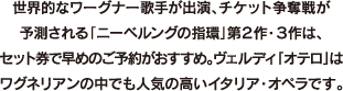 世界的なワーグナー歌手が出演、チケット争奪戦が予測される「ニーベルングの指環」第２作・３作は、セット券で早めのご予約がおすすめ。ヴェルディ「オテロ」はワグネリアンの中でも人気の高いイタリア・オペラです。