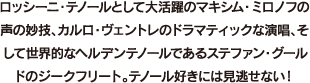 ロッシーニ・テノールとして大活躍のマキシム・ミロノフの声の妙技、カルロ・ヴェントレのドラマティックな演唱、そして世界的なヘルデンテノールであるステファン・グールドのジークフリート。テノール好きには見逃せない！